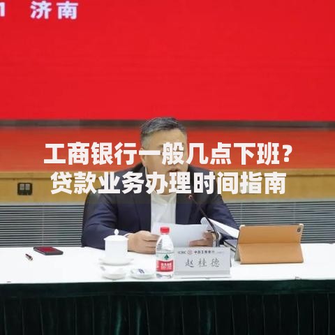 工商银行一般几点下班？贷款业务办理时间指南