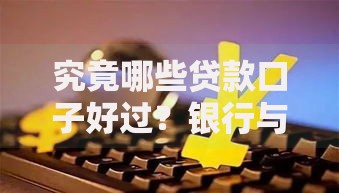 究竟哪些贷款口子好过？银行与正规平台深度解析
