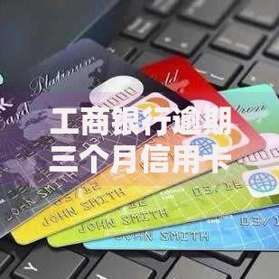 工商银行逾期三个月信用卡怎么办啊？逾期处理方案及后果解析