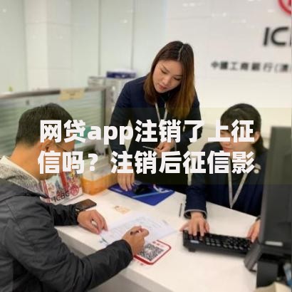 网贷app注销了上征信吗？注销后征信影响深度解析