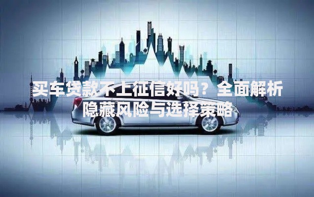 买车贷款不上征信好吗？全面解析隐藏风险与选择策略