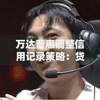 万达普惠调整信用记录策略：贷款审核新规深度解读