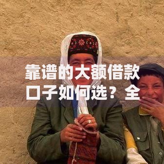 靠谱的大额借款口子如何选？全面解析高额度低息平台推荐