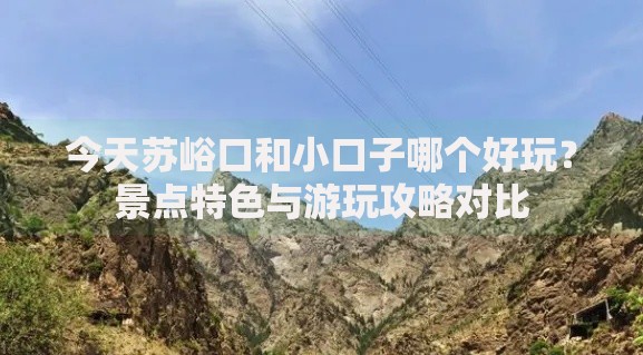 今天苏峪口和小口子哪个好玩？景点特色与游玩攻略对比