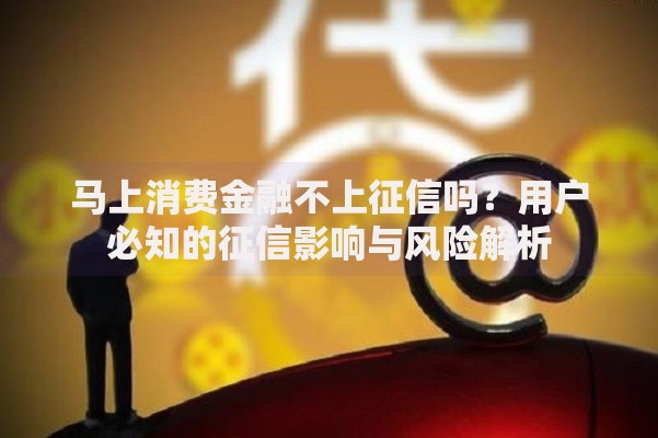 马上消费金融不上征信吗？用户必知的征信影响与风险解析