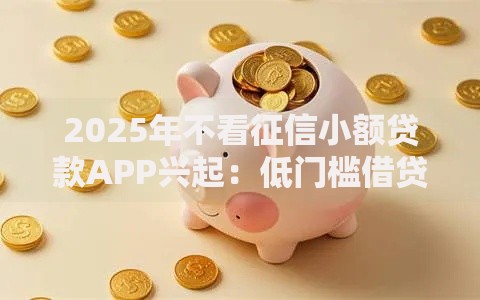 2025年不看征信小额贷款APP兴起：低门槛借贷新趋势？