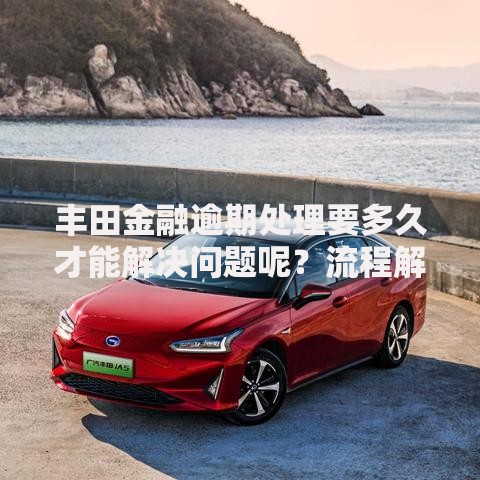 丰田金融逾期处理要多久才能解决问题呢？流程解析