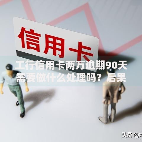工行信用卡两万逾期90天需要做什么处理吗？后果与补救方案解析