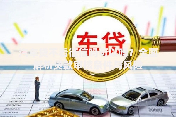 汽车贷不看征信吗可以吗？全面解析贷款审核条件与风险