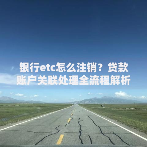 银行etc怎么注销？贷款账户关联处理全流程解析