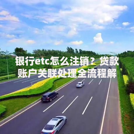 银行etc怎么注销？贷款账户关联处理全流程解析