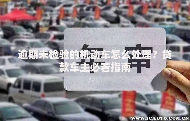逾期未检验的机动车怎么处理？贷款车主必看指南