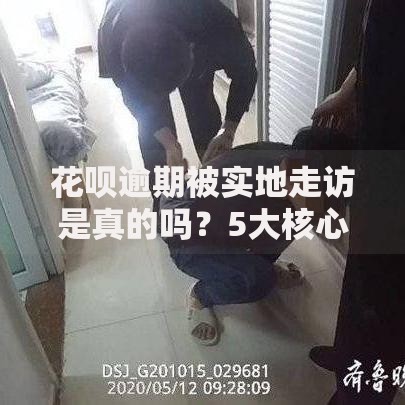 花呗逾期被实地走访是真的吗？5大核心问题深度解析