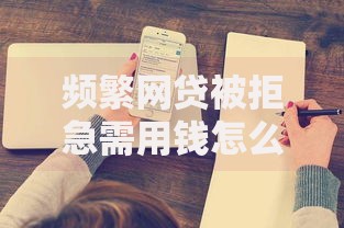 频繁网贷被拒急需用钱怎么办？深度解析申贷被拒原因与应对策略