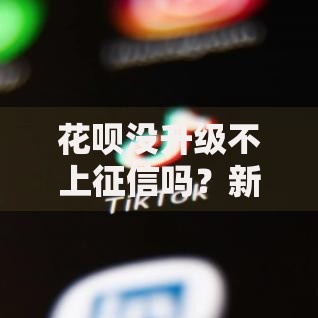 花呗没升级不上征信吗？新版规则深度解析