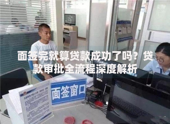 面签完就算贷款成功了吗？贷款审批全流程深度解析