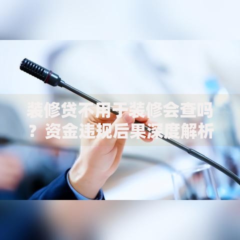 装修贷不用于装修会查吗？资金违规后果深度解析