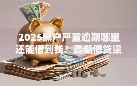 2025黑户严重逾期哪里还能借到钱？最新借贷渠道解析