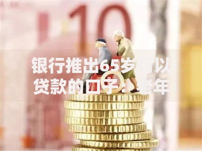 银行推出65岁可以贷款的口子：老年人如何申请低息贷款？