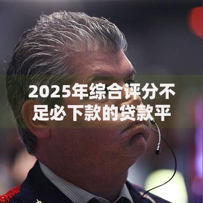 2025年综合评分不足必下款的贷款平台有哪些？