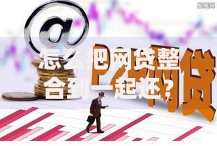 怎么把网贷整合到一起还?高效整合方法与注意事项 怎么把网贷整合到一起还?高效整合方法与注意事项