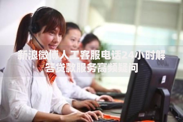 新浪微博人工客服电话24小时解答贷款服务高频疑问