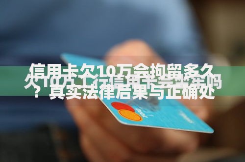 信用卡欠10万会拘留多久？真实法律后果与正确处理方式