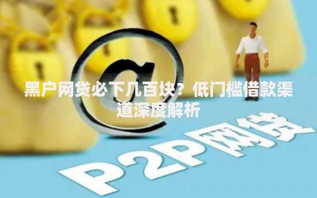 黑户网贷必下几百块？低门槛借款渠道深度解析