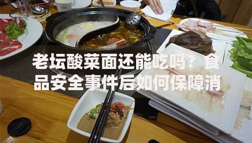 老坛酸菜面还能吃吗？食品安全事件后如何保障消费权益