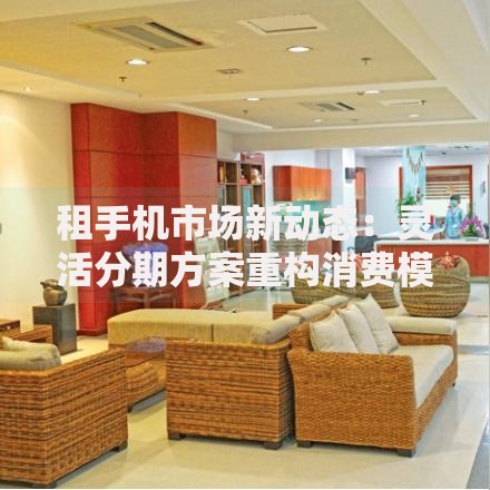 租手机市场新动态:灵活分期方案重构消费模式 租手机市场新动态:灵活分期方案重构消费模式