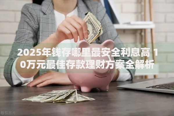 2025年钱存哪里最安全利息高 10万元最佳存款理财方案全解析