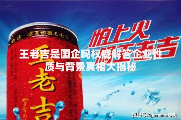 王老吉是国企吗权威解答企业性质与背景真相大揭秘