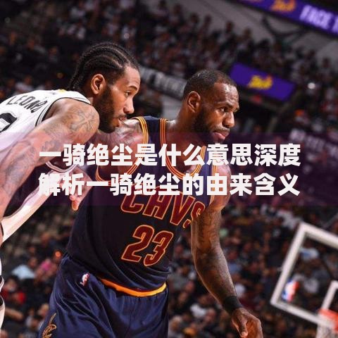 一骑绝尘是什么意思深度解析一骑绝尘的由来含义及实际用法详解