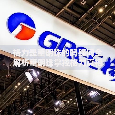 格力是董明珠的吗疑问全解析董明珠掌控格力真相大揭秘