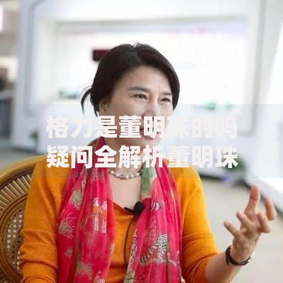 格力是董明珠的吗疑问全解析董明珠掌控格力真相大揭秘