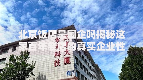 北京饭店是国企吗揭秘这家百年老店的真实企业性质