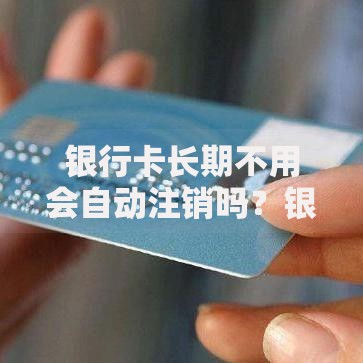 银行卡长期不用会自动注销吗？银行政策与休眠账户处理详解