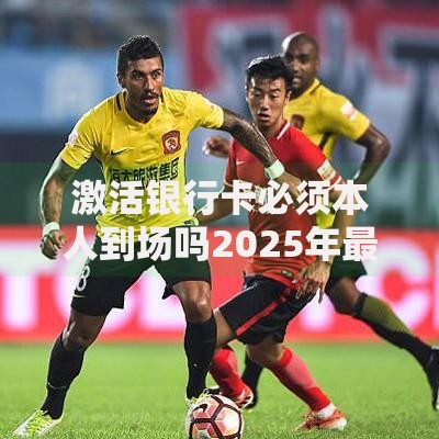 激活银行卡必须本人到场吗2025年最新规定