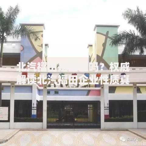 北汽福田是国企吗？权威解读北汽福田企业性质真相揭秘国企身份