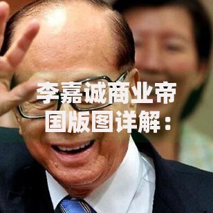 李嘉诚商业帝国版图详解：从房地产到能源的全球产业布局