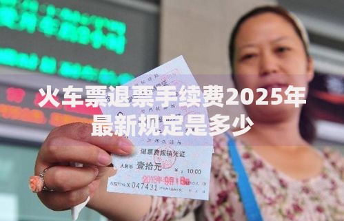 火车票退票手续费2025年最新规定是多少