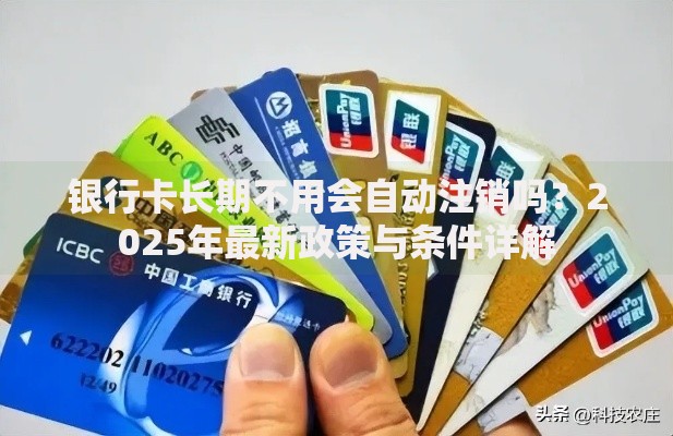 银行卡长期不用会自动注销吗？2025年最新政策与条件详解