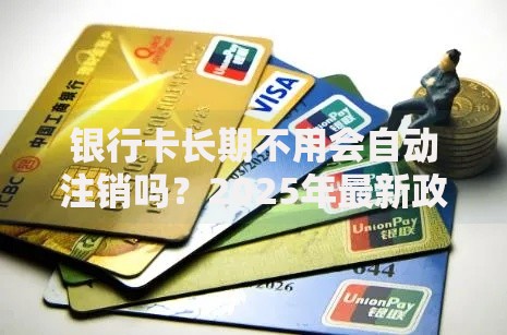 银行卡长期不用会自动注销吗？2025年最新政策与条件详解