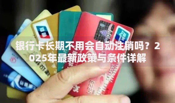 银行卡长期不用会自动注销吗？2025年最新政策与条件详解