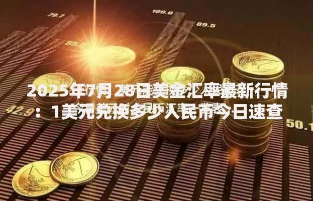 2025年7月28日美金汇率最新行情:1美元兑换多少人民币今日速查 2025年7月28日美金汇率最新行情:1美元兑换多少人民币今日速查