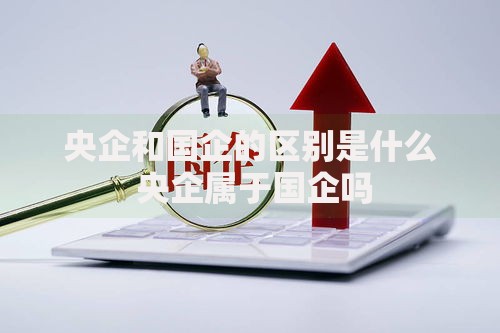 央企和国企的区别是什么 央企属于国企吗 央企和国企的区别是什么 央企属于国企吗