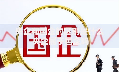央企和国企的区别是什么 央企属于国企吗 央企和国企的区别是什么 央企属于国企吗