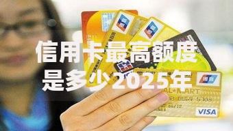 信用卡最高额度是多少2025年最新规定查询方法