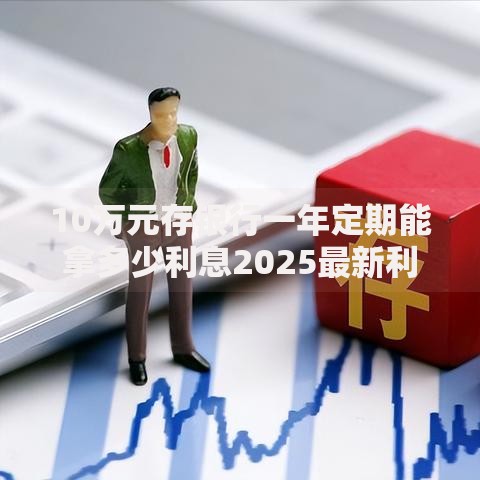 10万元存银行一年定期能拿多少利息2025最新利率计算 10万元存银行一年定期能拿多少利息2025最新利率计算