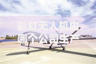 彩虹无人机由哪个公司生产及其发展现状